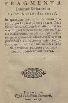 Fragmenta Duorum scriptorum Fausti Socini Senensis : In quorum priore sententiam eorum, qui Iesum Christum Dei filium unum illum & altissimum Deum esse, vel saltem antequam ex Maria nasceretur, reipsa extitisse affirmant, argumentis allatis refellere : in posteriore ad rationes adversariorum, quibus tres in unica Dei essentia personas adstruere conantur, respondere instituerat