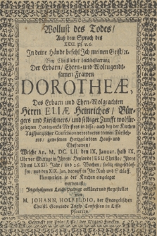 Wollust des Todes Auß dem Spruch des XXXI Ps. v. 6. [...] : Bey Christlicher Leich bestattung Der [...] Frawen Dorotheæ, Des [...] Herrn Eliæ Heinriches, Bürgers und Kirschuers und selbiger Zunfft wolfürgesetzten Handwercks Meisters in Lissa [...] Ehefrawen : Welche An. M. DC. LII, den IX. Januar [...] seelig eingeschlaffen und den XIX. Jan. darauff in ihr Ruh und Schlaffkämmerlein in der Kirchen eingeleget worden ist