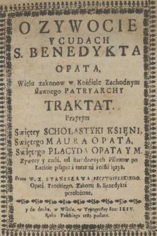 O Zywocie Y Cudach S. Benedykta Opata, Wielu zakonow w Kościele Zachodnym sławnego Patryarchy Traktat. : Przytym Swiętey Scholastyki Księni, Swiętego Maura Opata, Swiętego Placyda Opata Y M. Zywoty y cuda, od starodawnych Pisarzow po Łacinie pisane; a teraz