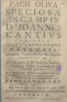 Pacis Oliva Speciosa Jn Campis D. Ioannes Cantivs Confessor Inclytvs Regni Poloniæ Patronvs : ad annuum Festivitatis suæ recursum paregyrico [!] pro rostris cultu in Collegiata B. M. Virginis Ecclesia Posnaniensi Magnæ Nobilissimorum Virorum Coronæ