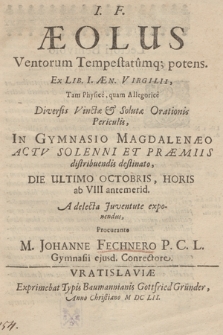 Aeolus Ventorum Tempestatumq[ue] potens. : Ex Lib. I Æn. Virgilii Tam Physice, quam Allegorice Diversis Vinctæ & Salutæ Orationis Periculis In Gymnasio Magdalenæo Actv Solenni Et Præmiis distribuendis destinato, Die Ultimo Octobris [...] A delecta Juventute exponendus