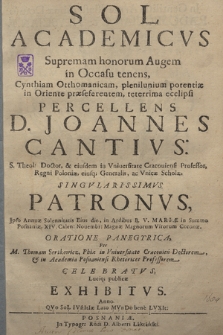 Sol Academicvs Supremam honorum Augem in Occasu tenens, Cynthiam Otthomanicam, plenilunium potentiæ in Oriente præseferentem, teterrima ecclipsi Percellens D. Joannes Cantivs [...] Regni Poloniae, ejusq[ue] Generalis, ac Vnicæ Scholæ, Singvlarissimvs Patronvs, Jpso Annuæ Solennitatis Eius die, in Aedibus B. V. Mariæ in Summo Posnaniæ, XIV. Calen: Nouembr: Magnæ Magnorum Virorum Coronæ. Oratione Panegyrica