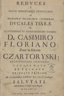 Redvces E Regvm Principvmque Avgvstalibvs Ad Principem Poloniarvm Cathedram Dvcales Tiaræ in [...] Casimiro Floriano [...] Czartoryski Archiepiscopo Gnesnensi Legato Nato R. P. Primate Primoqve Principe Ab Archipræsuleo Calissiensi Soc: Iesv Collegio Salvtati. Anno [...] M. DC. LXX. IV.