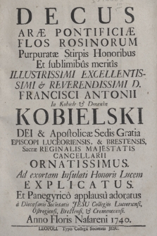 Decus Aræ Pontificiæ Flos Rosinorum Purpuratæ Stirpis Honoribus Et sublimibus meritis Illustrissimi ... D. Francisci Antonii In Kobiele & Dmenin Kobielski ... Ornatissimus : Ad exortam Infulati Honoris Lucem Explicatus Et Panegyrco applausu adoratus a Diecœasanis Societatis Jesu Collegiis Luceoriensi, Ostrogiensi, Brestensi, & Cremenecensi Anno Floris Nasareni 1740