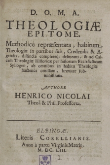 Theologiæ Epitome : Methodice repræsentata, habitum Theologiæ in partibus suis, Credendis & Agendis, distincte completeq[ue] delineans, & ad Calcem Theologiæ Historicæ per historim Ecclesiasticam Syllogen, ab omnibus in habitu Theologiæ hactenus omissam, breviter subministrans