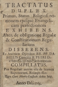 Tractatus Duplex : Primus, Status Religiosi notionem, ejusque Evangelicam perfectionem Exhibens. Alter, de obligatione Regulæ, & Constitutionum Regularium Disserens : Ex Asceticis Opertibus RR. PP. Danielis Concina & Petri Dierkens Sacri Ords Prædicatorum Compillatus : Pro Regulari autem usu de licentia Superiorum, Reimpressus : Typis Clari Montis Częstoch. diebus Julij. Anno Dni 1765. : Porro Jnclito Nomini ac Honori Jllustris Magnifici Dni D Stanislai de Janowice Chwalibog Arcis Cracoviensis Burgrabij dignissimi, Mecænatis Faventissimi Dicatus