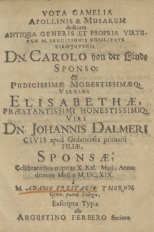 Vota Gamelia Apollinis & Musarum dedicata Antiqua Generis Et Propria Virtutum Ac Eruditionis Nobilitate Viro-Juveni, Dn. Carolo von der Linde Sponso. & Pudicissimæ Modestissimæq[ue] Virgini Elisabethæ, Præstantissimi Honestissimiq[ue] Viri Dn. Johannis Dalmeri Civis apud Gedanenses primarii Filiæ, Sponsæ : Celebrantibus nuptias X. Kal. Maji Anno dierum Messiæ M.DC.XIX.