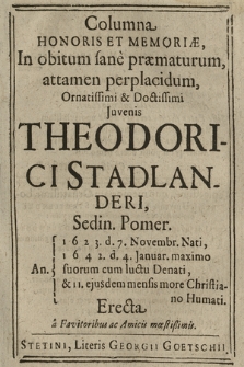 Columna Honoris Et Memoriæ : In obitum sane præmaturum, attamen perplacidum, Ornatissimi & Doctissimi Juvenis Theodorici Stadlanderi, Sedin. Pomer. 1623. d. 7. Novembr. Nati, 1642. d. 4. Januar. [...] Denati, & 11. ejusdem mensis more Christiano Humati. Erecta a Favitoribus ac Amicis mœstissimis