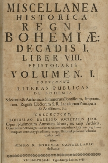 Miscellanea historica Regni Bohemiae Decadis I Liber VIII Epistolaris. Volumen I continens literas publicas de Bohemia selectiores [et] authenticas Summorum Pontificum, Imperatorum, Reges, Electorum S[acrae] R[omani] I[mperii] ac aliorum Principum [et] Antistitum [...]