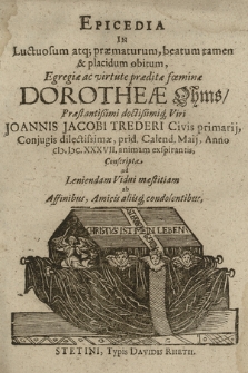 Epicedia In Luctuosum atq[ue] præmaturum, beatum tamen & placidum obitum, Egregiæ ac virtute præditæ fœminæ Dorotheæ Ohms, Præstantißimi doctißimiq[ue] Viri Joannis Jacobi Trederi [...], Cojugis dilectissimæ, prid. Calend. Maji, Anno CIƆ. IƆC. XXXVII. animam exspirantis : Conscripta ad Leniendum Vidui mæstitiam ab Affinibus, Amicis aliisq[ue] condolentibus