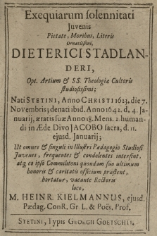 Exequiarum solennitati Juvenis Pietate, Moribus, Literis Ornatissimi, Dieterici Stadlanderi, Opt. Artium & SS. Theologiæ Cultoris studiosissimi; Nati Stetini, Anno Christi 1623. die 7. Novembris; denati ibid. Anno 1642. d. 4. Januarij, ætatis suæ anno 18. Mens. 2. humandi in Æde Divo Jacobo sacra, d. 11. ejusd. Januarij; Ut omnes & singuli in Illustri Pædagogio Studiosi Juvenes [...] intersint [...] hortatur [...] M. Heinr. Kielmannus [...]