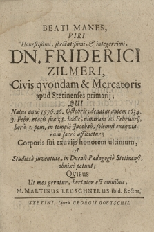 Beati Manes, Viri Honestißimi, spectatißimi, & integerrimi, Dn. Friderici Zilmeri, Civis qvondam & Mercatoris apud Stetinenses primarij; Qui Natus anno 1576. 26. Octobris; denatus autem 1634. 3. Febr. [...], nimirum 10. Februarij, hora 3. pom. in templo Jacobæo, solemni exeqviarum sacro afficietur : Corporis sui exuvijs honorem ultimum, A Studiosa juventute, in Ducali Pædagogio Stetinensi, obnixe petunt