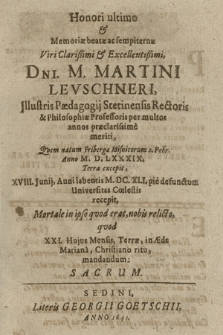 Honori ultimo & Memoriæ beatæ sempiternæ Viri Clarißimi & Excellentißimi, D[omi]ni. M. Martini Levschneri, Jllustris Pædagogij Stetinensis Rectoris & Philosophiæ Professoris per multos annos præclarissime meriti, Qvem natum Fribergæ Misnicorum 2. Febr. Anno M. D. LXXXIX. Terra excepit, XVIII. Junij, Anni labentis M. DC. XLI. pie defunctum Universitas Cœlestis recepit, Mortale in ipso qvod erat, nobis relicto, qvod XXI. Hujus Mensis, Terræ, in Æde Mariana, Christiano ritu, mandandum: Sacrum