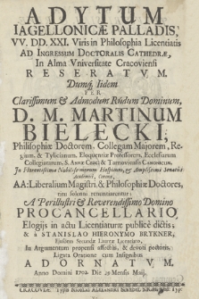 Adytum Iagellonicæ Palladis, VV. DD. XXI. Vris in Philosophia Licentiatis Ad Igressum Doctoralis Cathedrae, In Alma Universitate Cracoviensi Reseratum. Dumq[ue] Iidem Per ... Martinum Bielecki, .. AA. Liberalium Magistri, & Philosophiæ Doctores, ritu solenni renuntiarentur; A Perillustri & Reverendissimo Domino Procancellario, Elogijs in actu Licentiaturæ publicè dictis; & à Stanislao Hieronymo Brykner, Ejusdem Secundæ Laureæ Licentiato, In Argumentum propensi affectus, & devoti pectoris, Ligata Oratione cum Insignibus Adornatum. Anno Domini 1702. Die 29 Mensis Maij