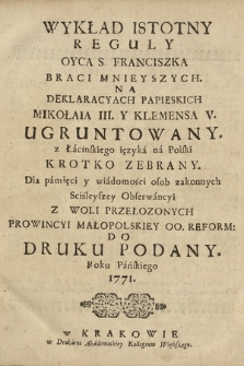 Wykład Istotny Reguły Oyca S. Franciszka Braci Mnieyszych. Na Deklaracyach Papieskich Mikołaia III. Y Klemensa V. Ugruntowany. z Łacińskiego ięzyka na Polski Krotko Zebrany. [...] Z Woli Przełozonych Prowincyi Małopolskiey OO. Reform. Do Druku Podany Roku Pańskiego 1771