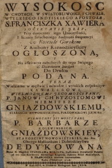 Wysokosc W Cnotach, W Swiątobliwosci i Chwale, Wielkiego Indyiskiego Apostoła, S. Franciszka Xawiera Societatis Jesv : Przy doroczney iego Uroczystości I liczney Szlachetnego Audytora frequencyi w Kościele Gorskim z Ambony Kaznodzieyskiey Ogłoszona I Na affektacyą nabożnych do tego Swiętego ... Do Druku Podana : A Teraz Wielkiemu w męstwie odwadze i wysokich exspektatyw Kawalerowi, ... Panv P. Janowi Chryzostomowi Niemierze Gniazdowskiemu, Staroscie Nowomieyskiemu, Pułkownikowi J. K. M. &c. I Wielmozney Jey Mosci Pani P. Barbarze z Olewinskich Gniazdowskiey, Starosciny Nowomieyskiey &c. &c. Oboygu Małżonkom i Dobrodzieystwu Dedykowana