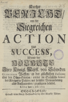 Kurtzer Bericht, von der Siegreichen Action Und Success, Womit der Höchste Ihro Königl. Majest. von Schweden Glorieuse Waffen, in der glücklichen Descente über den Düne-Strohm, wieder die Sächsische Armeé des Königes in Pohlen ; mit höchster Verwunderung aller Anschauenden, zu gesegnen beliebt. Riga den 9 Juli 1701