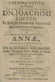 Carmina Votiva : in Nuptias [...] Dn. Joachimi Kuetzii, In Schola Senatoria Stetinensi Musicæ Moderatoris dignissimi, Sponsi, Et [...] Annæ [...], Dn. M. Heinrici Kielmanni [...] Filiæ, Sponsæ, XVIII. Calend. Jul. Anni CIƆ IƆC LII. Stetini celebrandas, a Nonnullis Scholæ Senatoriæ, & qvidem Classis superioris, Alumnis, Honoris & Amoris ergo conscripta