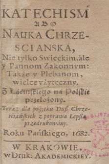 Katechism Abo Nauka Chrzescianska, Nie tylko Swieckim, ale y Pannom Zakonnym: Także y Plebanom, wielce vżyteczny. Z Łacinskiego na Polskie przełożony. Teraz dla pożytku Duß Chrześciańskich z poprawą Lepßą przedrukowany. Roku Pańskiego, 1682