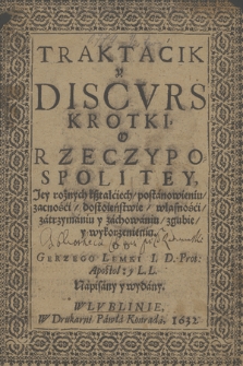 Traktacik y Discvrs Krotki O Rzeczypospolitey, : jey rożnych kształciech, postanowieniu, zacności, dostoieństwie, własności, zatrzymaniu i zachowaniu,zgubie y wykorzenieniu