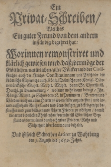 Ein Privat-Schreiben/ Welches Ein guter Freund von dem andern inständig begehret hat : Worinnen remonstriret und klärlich gewiesen wird/ daß/ vermöge der Göttlichen/ natürlichen/ aller Völcker und der Civil-Rechte ... die Römische Käyserliche auch Königl. Polnische und Königl. Dännemärckische Maytt. ... wol und mehr dann befugt/ Ihr. Königl. Maytt. zu Schweden [et]c. in Pommern/ Bremen und Vörden ... zu bekriegen/ zu bestraffen und zum billigen und sichern Frieden zu nötigen ... Und ist solch Schreiben datiret zu Wahrburg den 1. Augusti des 1659. Jahrs