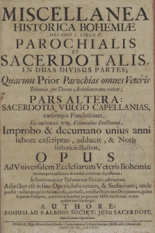 Miscellanea historica Regni Bohemiae Decadis I Liber V Parochialis et Sacerdotalis in duas divisus partes, quarum prior parochias omnes Veteris Bohemiae, per decem archidiaconatus recitat, pars altera sacerdotia, vulgo capallanias earùmque fundationes [...] illustrat [...]