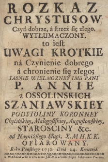 Rozkaz Chrystusow Czyń dobrze, a strzeż się złego Wytłumaczony to iest Uwagi Krotkie na Czynienie dobrego a chronienie się złego : [...] Annie z Ossolinskich Szaniawskiey Podstoliny Koronney [...] od [...] X. M [!] H. K. K. Ofiarowany Roku [...] 1730. Dnia 24. Kwietnia