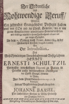 Der Ordentliche Und Nothwendige Beruff, Welchen Ein jedweder Evangelischer Prediger haben muß von Gott und der Chrisitl. Gemeine, wo er mit gutem Gewissen seiner anvertrauten Gemeine vorstehen und [...] erbauen wil zur ewigen Seeligkeit : An dem 21. Sontag nach Trinit. Anno 1684. in der Wildnischen Kirchen, August. Confess. Bey Der Introduction Des [...] Herren Ernesti Schultzii, Vormahls [...] Diaconi zu Barten in Preussen anitzo [...] Seelsorgers der Christl. Evangel. Gemeine in Wilda. Aus dem Propheten Jeremia cap. I. v. 8. bewiesen Und auf Begehren dem Druck übergeben