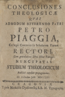 Conclusiones Theologicæ Qvas Admodum Reverendo Patri Petro Piaggia Collegii Cracoviensis Scholarum Piarum Rectori Cum gratulatione Divi illius Patroni Nuncupatas Studium Theologicum Publice exposuit propugnandas III. Kalendas Julii MDCCLVI