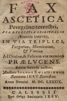 Fax Ascetica Peregrino terrestri, Per Exercitia Spiritvalia Æternis intento, In Via Triplici, Purgatiua, Illuminatiua & Vnitiua Ad Diuina, & Felicem viae terminu[m] Prælvcens