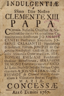 Indulgentiæ A SSmo Dno Nostro Clemente XIII Papa : Coronis, Rosariis, Crucibus & Numismatibus Sacris ex occasione Canonizationis Sanctorum Joannis Cantii [...], Josephi Calasantii [...], Josephi de Cupertino [...], Hieronymi Emiliani [...], Seraphini De Monte [...], & Joannæ Franciscæ Fremiot de Chantal Matris Monialium à Visitatione Beatæ Virginis Mariæ Concessæ