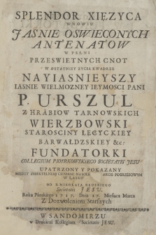 Splendor Xięzyca W Nowiu Jasnie Oswieconych Antenatow W Pełni Przeswietnych Cnot W Ostatniej Zycia Kwadrze Nayiasnieyszy Iasnie Wielmozney Ieymosci Pani P. Urszuli Z Hrabiow Tarnowskich Wierzbowski Starosciny Łęcyckiey Barwałdzskiey &c. Fundatorki Collegium Piotrkowskiego Societatis Jesu