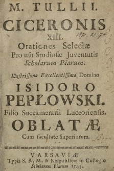 M. Tulli Ciceronis XIII. Orationes Selectae Pro usu Studiosae Juventutis Scholarum Piarum Illustrissimo Ecellentissimo Domino Isidoro Pepłowski, Filio Succamerarii Luceoriensis Oblatae Cum facultate Superiorum