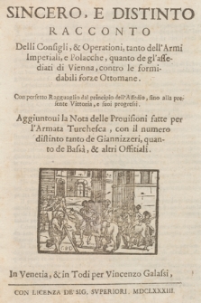 Sincero, E Distinto Racconto Delli Consigli, & Operationi, tanto dell'Armi Imperiali, e Polacche, quanto de gl'assediati di Vienna, contro le formidabili forze Ottomane : Con perfetto Ragguaglio dal principio dell'Assedio, fino alla presente Vittoria, e suoi progressi : Aggiuntoui la Nota delle Prouisioni fatte per l'Armata Turchesca, con il numero distinto tanto de Gianizzeri, quanto de Bassa, & altri Offitiali