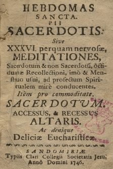 Hebdomas Sancta Pii Sacerdotis: Sive XXXVI. perquam nervosæ, Meditationes, Sacerdotum & non Sacerdotu[m], octiduanæ Recollectioni, imo & Menstruo usui, ad profectum Spiritualem mire conducentes : Item pro commoditate Sacerdotvm, Accessus & Recessus Altaris. Ac denique Deliciæ Eucharisticæ