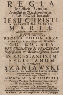 Regia Maiestatis Geminæ Serenissimi in Transfiguratione sua Regis Regvm Immortalis Iesu Christi & Avgvstissimæ Principis Mariæ [...] Electæ & Coronatæ Reginæ Poloniarvm In Vrbe [...] Cracovia Collocata : Per [...] D. Constantinum Felicianum In Szaniawy Szaniawski Episcopvm Cracoviensem [...] Publicæ Statuum Regni Devotioni Consecrata & Adaperta [...] In cordibus & pagina adnotante Collegio Cracoviensi C. R. Scholarum Piarum Anno [...] MDCCVIII