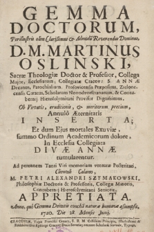 Gemma Doctorum, Perillustris [...] Dominus, D.M. Martinus Oslinski [...] Annulo Æternitatis Inserata; Et dum Ejus mortales Exuviæ [...] In Ecclesia Collegiata Divæ Annæ tumularentur : Ad perennem Tanti Viri memoriam [...] Clientali Clamo, M. Petri Alexandri Szymakowski [...] Appretiata. Anno [...] 1720. Die 28 [...] Junij