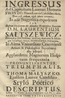 Ingressus Ad Capitolium Laureati Honoris VIII. VV. DD. Primæ Laureæ Candidatorum : Dum post arduum rigidi laboris certamen In acie Stagyritica expeditum, Per Illustrem ... Dominum D. M. Laurentium Sałtszewicz, Philosophiæ Doctorem, ejusdemq[ue] Matheseos & Astrologiæ in Collegio Minori Professorem Ordinarium In Alma Vniversitate Cracoviensi Artium & Philosophiæ Baccalaurei ritu solenni Applaudente Magnorum Hospitum frequentia Pronuntiarentur, Triumphalis