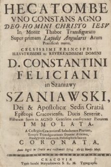 Hecatombe Vno Constans Agno Deo-Homini Christo Iesv In Monte Thabor Transfigurato Super primam Lapidis Angularis Aram Pontificali manu, Celsissimi Principis Illvstrissimi ac Reverendissimi Domini D. Constantini Feliciani in Szaniawy Szaniawski, Dei & Apostolicæ Sedis Gratia Episcopi Cracoviensis, Ducis Severiæ, Illibatam suam in Agno Gentilitio consecrante Pietatem Immolata, A Collegio Cracoviensi Scholarum Piarum, Templi Transfigurationis Domini Æditimo, Panegyricis adoreis & Philosophicis laureis Coronata, Anno ... 1724. die 11. mensis Maji