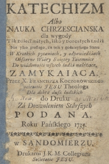 Katechizm Albo Nauka Chrzescianska : dla wygody Tak Dzieci małych, iako y Dorosłych Ludzi Nie tylko prostego, ale tesz y godnieyszego Stanu : W Krotkich pytaniach, y odpowiedziach Obszerne Wiary Swiętey Taiemnice Do wiadomości wszech ludzi należące, Zamykaiąca