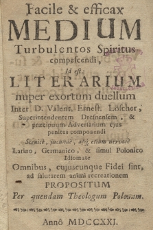 Facile & efficax Medium Turbulentos Spiritus compescendi : Id est: Literarium nuper exortum duellum Inter D. Valent. Ernest. Löscher, Superintendentem Dresnensem, & præcipuum Adversarium ejus penitus componendi : Scenice, jucunde, atq[ue] etiam nervose Latino, Germanico, & simul Polonico Idiomate Omnibus, cujuscunque Fidei sint, ad salutarem animi recreationem Propositum