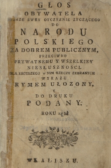 Głos Obywatela Dobrze Swey Oyczyznie Zyczącego Do Narodu Polskiego Za Dobrem Publicznym, Przeciwko Prywatnemu Y Wszelkiey Niesłusznosci : Dla Krotszego w Nim Rzeczy Zebranych Wyrazu Rymem Ułozony Y Do Druku Podany. Roku 1788