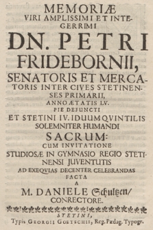 Memoriæ Viri Amplissimi Et Integerrimi Dn. Petri Fridebornii, Senatoris Et Mercatoris Inter Cives Stetinenses Primarii, Anno Ætatis LV. Pie Defuncti Et Stetini IV. Iduum Qvintilis Solemniter Humandi Sacrum: Cum Invitatione Studiosæ In Gymnasio Regio Stetinensi Juventutis Ad Exequias Decenter Celebrandas