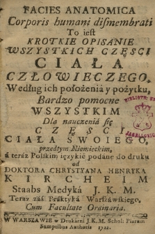 Facies Anatomica Corporis humani dismembrati To iest Krotkie Opisanie Wszystkich Częsci Ciała Człowieczego, Według ich położenia y pożytku, Bardzo pomocne Wszystkim Dla nauczenia się Częsci Ciała Swoiego, / przedtym Niemieckim, a teraz Polskim iezykie[m] podane do druku od Doktora Chrystyana Henryka Kircheim Staabs Medyka J. K. M. Teraz zaś Praktyka Warszawskiego, Cum Facultate Ordinaria