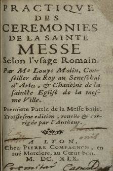 Practiqve Des Ceremonies De La Sainte Messe Selon l'vsage Romain. / Par Me Louys Molin, Conseiller du Roy au Seneschal d'Arles, & Chanoine de la saincte Eglise de la mesme Ville. Premiere Partie de la Messe basse