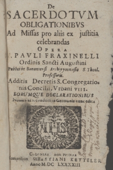 De Sacerdotvm Obligationibvs : Ad Missas pro aliis ex justitia celebrandas Opera F. Pavli Fraxinelli, Ordinis Sancti Augustini Publici in Bononiensi Archigymnasio S. Theol. Professoris ; Additis Decretis S. Congregationis Concilii Urbani VIII. Eorumque declarationibus