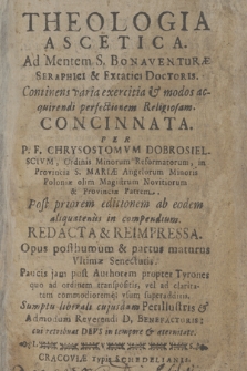 Theologia Ascetica. : |b Ad Mentem S. Bonaventuræ Seraphici [...] Doctoris. Continens viaria exercitia & modos acquirendi perfectionem Religiosam. Concinnata. / Per P. F. Chysostomvm Dobrosielscivm, Ordinis Minorum Reformatorum [...]. Opus posthumum & partus maturus Vltimæ Senectutis [...]. Sumptu liberali cujusdam Perillustris & Admodum Reverendi D. Benefactoris [...]