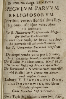 Specvlvm Parvvm Religiosorvm : De tribus votis essentialibus Religionis alijsque virtutibus eis annexis : Ex B. Humberto V. ... De vita spirituali, & breui methodo perveniendi ad perfectionem. Ex S. Vincentio Ferrerio ... De acquirenda vera perfectione. Ex S. Catharina Senensi ... De studio Meditationis. Ex P. M. F. Nicolao Mosciensi Polono ... De formandis Novitiorum morib[us] (vbi & alia) Ex P. Ioanne Nys Antuerpiensi ...