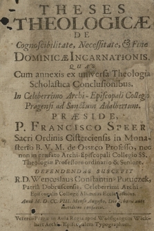 Theses Theologiclæ De Cognoscibilitate, Necessitate, & Fine Dominicæ Incarnationis : |b Quas Cum annexis ex universa Theologia Scholastica Conclusionibus. In ... Archi-Episcopali Collegio Pragensi ad Sanctum Adalbertum Præside P. Francisco Speer Sacri Ordinis Cisterciensis in Monasterio B. V. M. de Osseco Professo