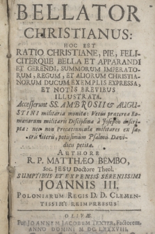 Bellator Christianus: Hoc Est Ratio Christiane, Pie, Feliciterque Bella Et Apparandi Et Gerendi, Summorum Imperatorum, Regum Et Aliorum Christianorum Ducum Exemplis Expressa, Et Notis Brevibus Illustrata. : Accesserunt SS. Ambosii & Augustini militaria monita : Vetus præterea Romanorum militaris Disciplina a Josepho descripta : Nec non Precatiunculæ militares ex sacris literis, potissimum Psalmis Davidicis petitæ. / Authore R. P. Matthæo Membo, Soc. Jesu Doctore Theol. Sumptibus Et Expensis Serenissimi Joannis III. Poloniarum Regis D. D. Clementissimi Reimpressu